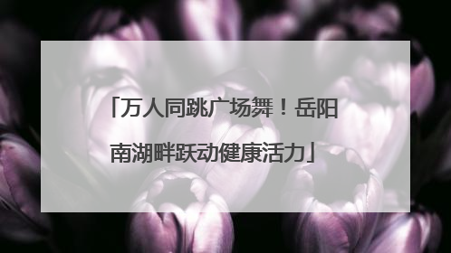 万人同跳广场舞！岳阳南湖畔跃动健康活力