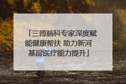 三博脑科专家深度赋能健康帮扶 助力新河基层医疗能力提升