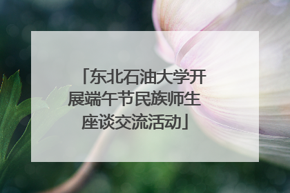 东北石油大学开展端午节民族师生座谈交流活动