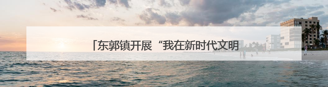 东郭镇开展“我在新时代文明实践所过端午”主题系列活动