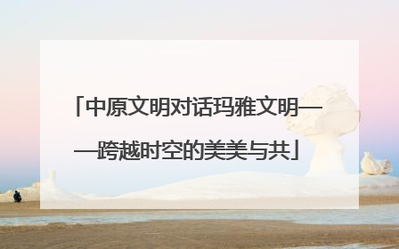 中原文明对话玛雅文明——跨越时空的美美与共