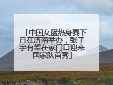 中国女篮热身赛下月在济南举办，张子宇有望在家门口迎来国家队首秀