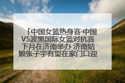 中国女篮热身赛·中国VS波黑国际女篮对抗赛下月在济南举办 济南姑娘张子宇有望在家门口迎来国家队首秀