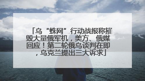 乌“蛛网”行动战报称摧毁大量俄军机，美方、俄媒回应！第二轮俄乌谈判在即，乌克兰提出三大诉求