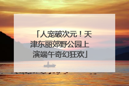 人宠破次元！天津东丽郊野公园上演端午奇幻狂欢