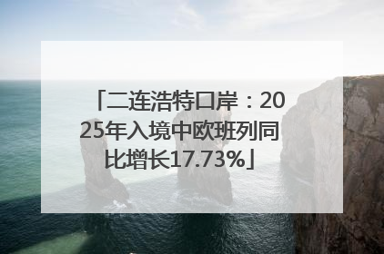 二连浩特口岸：2025年入境中欧班列同比增长17.73%