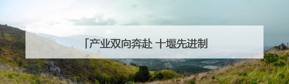 产业双向奔赴 十堰先进制造业和现代服务业融合共生
