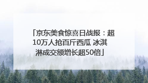 京东美食惊喜日战报：超10万人抢百斤西瓜 冰淇淋成交额增长超50倍