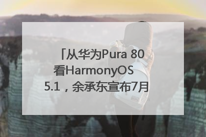 从华为Pura 80看HarmonyOS 5.1，余承东宣布7月迎来首批机型升级