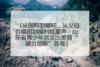 从国粹到哪吒，从父母合唱团到福利院童声：山东省青少年宫交出美育“融合创新”答卷