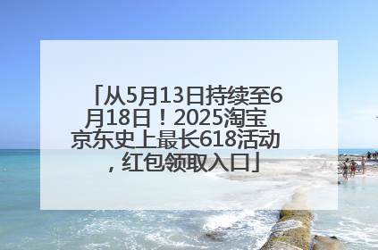 从5月13日持续至6月18日！2025淘宝京东史上最长618活动，红包领取入口