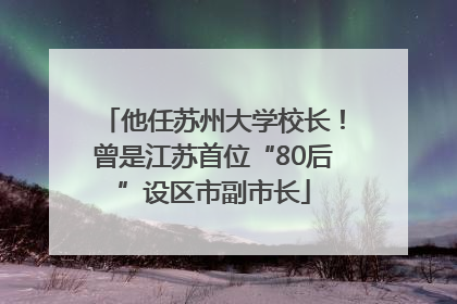 他任苏州大学校长！曾是江苏首位“80后”设区市副市长