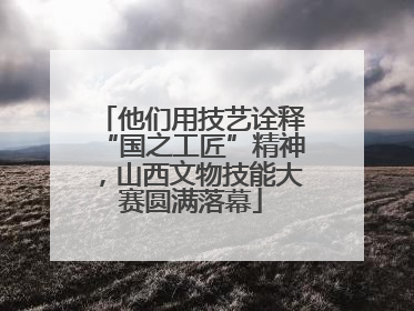 他们用技艺诠释“国之工匠”精神，山西文物技能大赛圆满落幕
