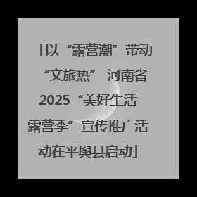 以“露营潮”带动“文旅热” 河南省2025“美好生活露营季”宣传推广活动在平舆县启动