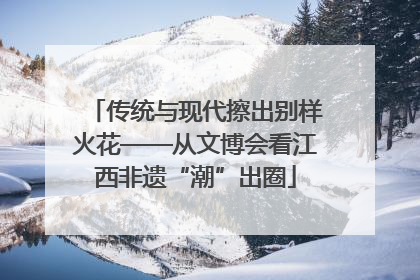 传统与现代擦出别样火花——从文博会看江西非遗“潮”出圈