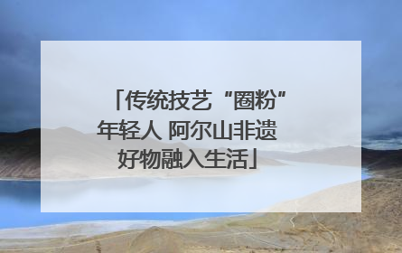 传统技艺“圈粉”年轻人 阿尔山非遗好物融入生活