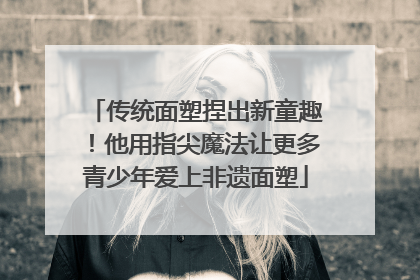 传统面塑捏出新童趣！他用指尖魔法让更多青少年爱上非遗面塑