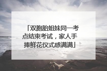 双胞胎姐妹同一考点结束考试，家人手捧鲜花仪式感满满