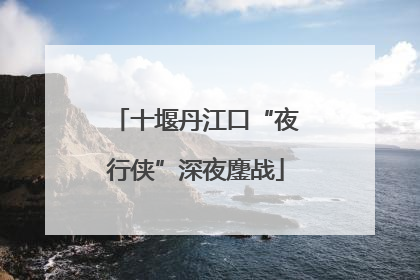 十堰丹江口“夜行侠”深夜鏖战