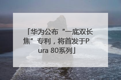 华为公布“一底双长焦”专利，将首发于Pura 80系列