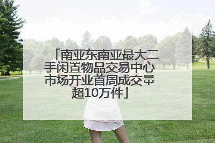 南亚东南亚最大二手闲置物品交易中心市场开业首周成交量超10万件