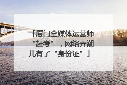 厦门全媒体运营师“赶考”，网络弄潮儿有了“身份证”