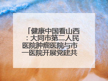 健康中国看山西：大同市第二人民医院肿瘤医院与市一医院开展党建共建活动
