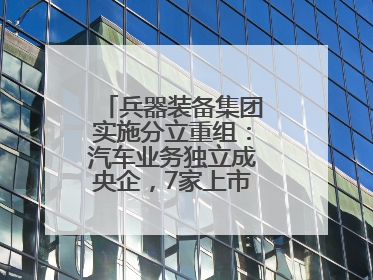 兵器装备集团实施分立重组：汽车业务独立成央企，7家上市公司披露进展