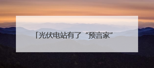 光伏电站有了“预言家” 地区预测准确率超过96%