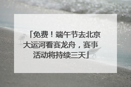 免费！端午节去北京大运河看赛龙舟，赛事活动将持续三天