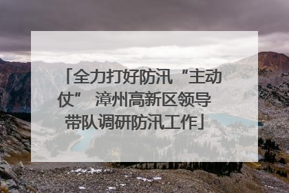 全力打好防汛“主动仗” 漳州高新区领导带队调研防汛工作