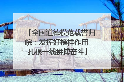 全国道德模范载誉归皖：发挥好榜样作用 扎根一线拼搏奋斗