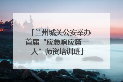 兰州城关公安举办首届“应急响应第一人”师资培训班