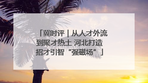 冀时评｜从人才外流到聚才热土 河北打造招才引智“强磁场”