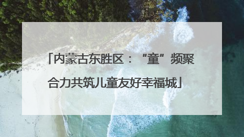 内蒙古东胜区：“童”频聚合力共筑儿童友好幸福城