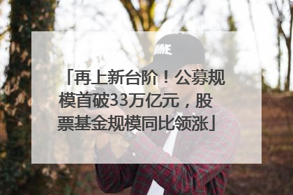 再上新台阶！公募规模首破33万亿元，股票基金规模同比领涨