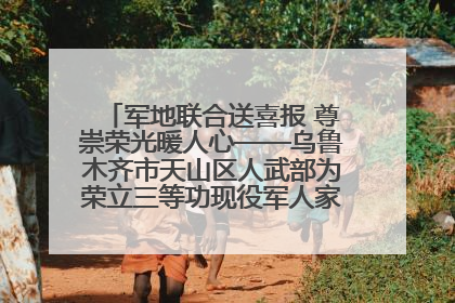 军地联合送喜报 尊崇荣光暖人心——乌鲁木齐市天山区人武部为荣立三等功现役军人家庭送立功喜报