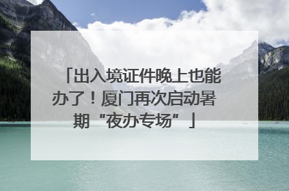 出入境证件晚上也能办了！厦门再次启动暑期“夜办专场”
