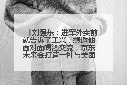 刘强东：进军外卖前就告诉了王兴，想邀他面对面喝酒交流，京东未来会打造一种与美团不同的商业模式