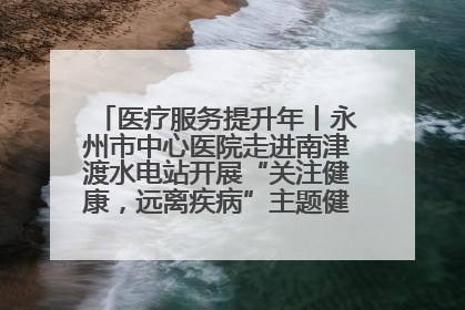 医疗服务提升年丨永州市中心医院走进南津渡水电站开展“关注健康，远离疾病”主题健康促进活动