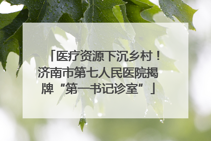 医疗资源下沉乡村！济南市第七人民医院揭牌“第一书记诊室”