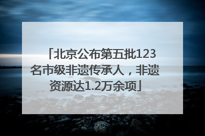 北京公布第五批123名市级非遗传承人，非遗资源达1.2万余项