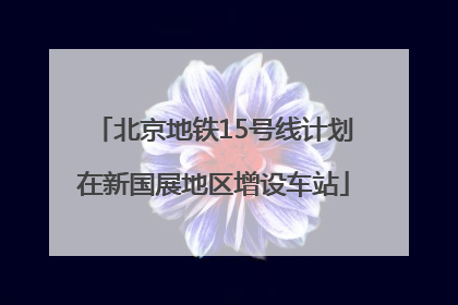 北京地铁15号线计划在新国展地区增设车站