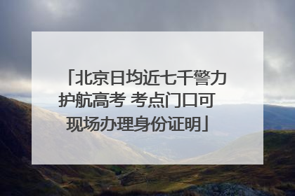 北京日均近七千警力护航高考 考点门口可现场办理身份证明