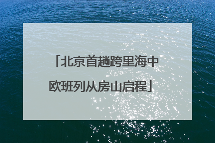北京首趟跨里海中欧班列从房山启程
