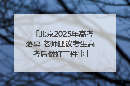 北京2025年高考落幕 老师建议考生高考后做好三件事