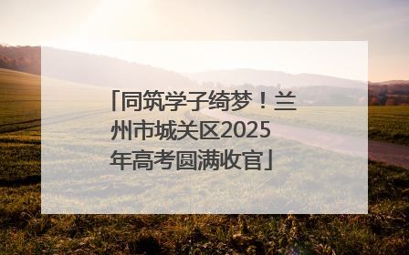 同筑学子绮梦！兰州市城关区2025年高考圆满收官