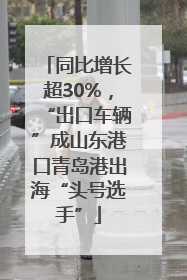 同比增长超30%，“出口车辆”成山东港口青岛港出海“头号选手”
