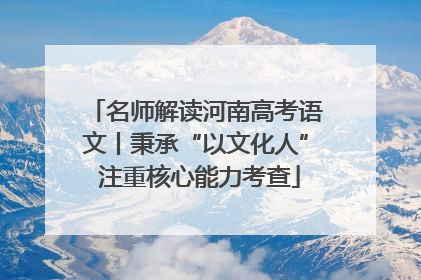 名师解读河南高考语文丨秉承“以文化人” 注重核心能力考查