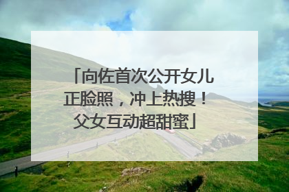 向佐首次公开女儿正脸照，冲上热搜！父女互动超甜蜜